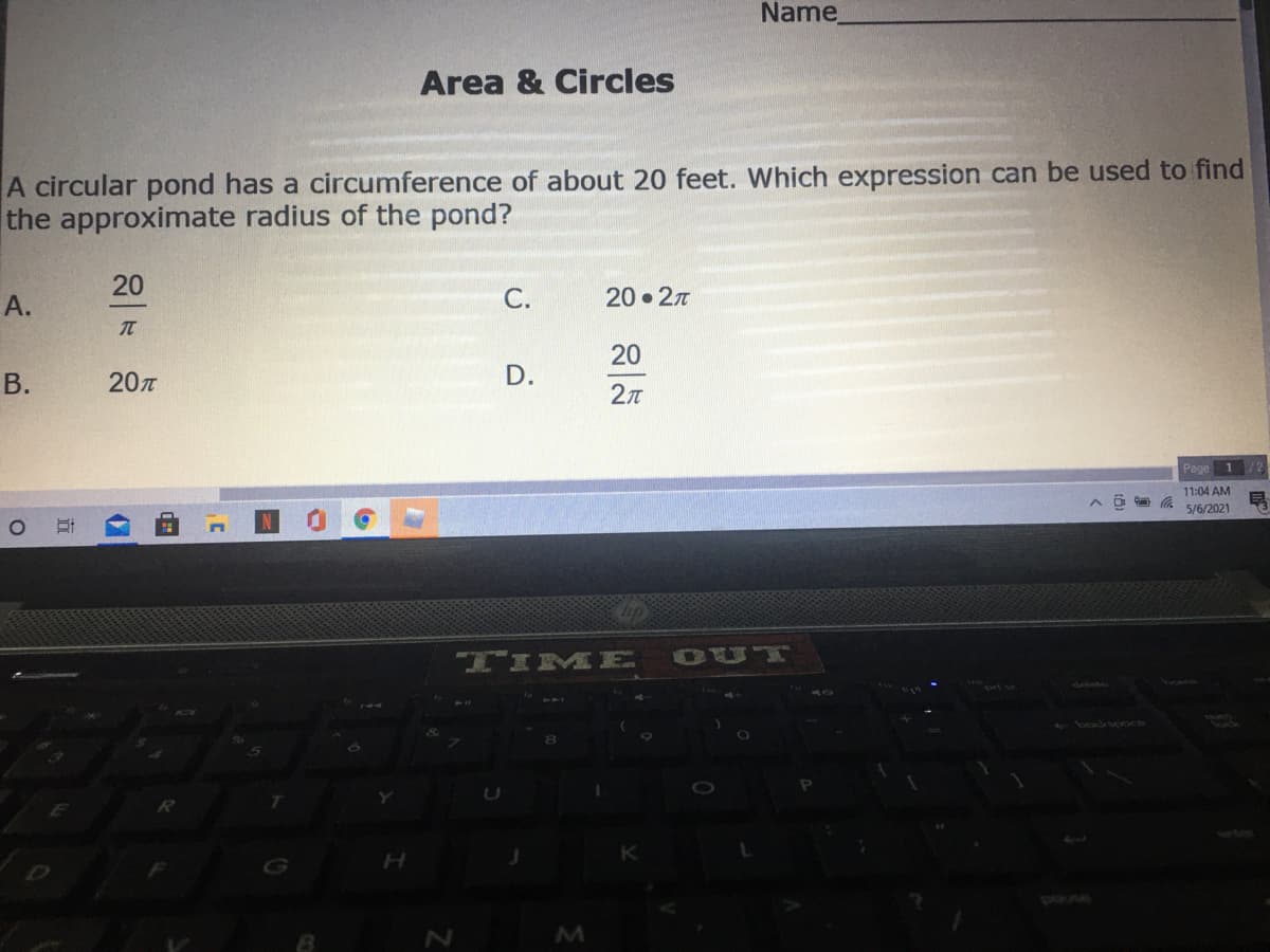 Name
Area & Circles
A circular pond has a circumference of about 20 feet. Which expression can be used to find
the approximate radius of the pond?
20
А.
С.
20 27
20
В.
20n
D.
2л
Page 1 /2
11:04 AM
5/6/2021
TIME
OUT
backspoc
pouse
