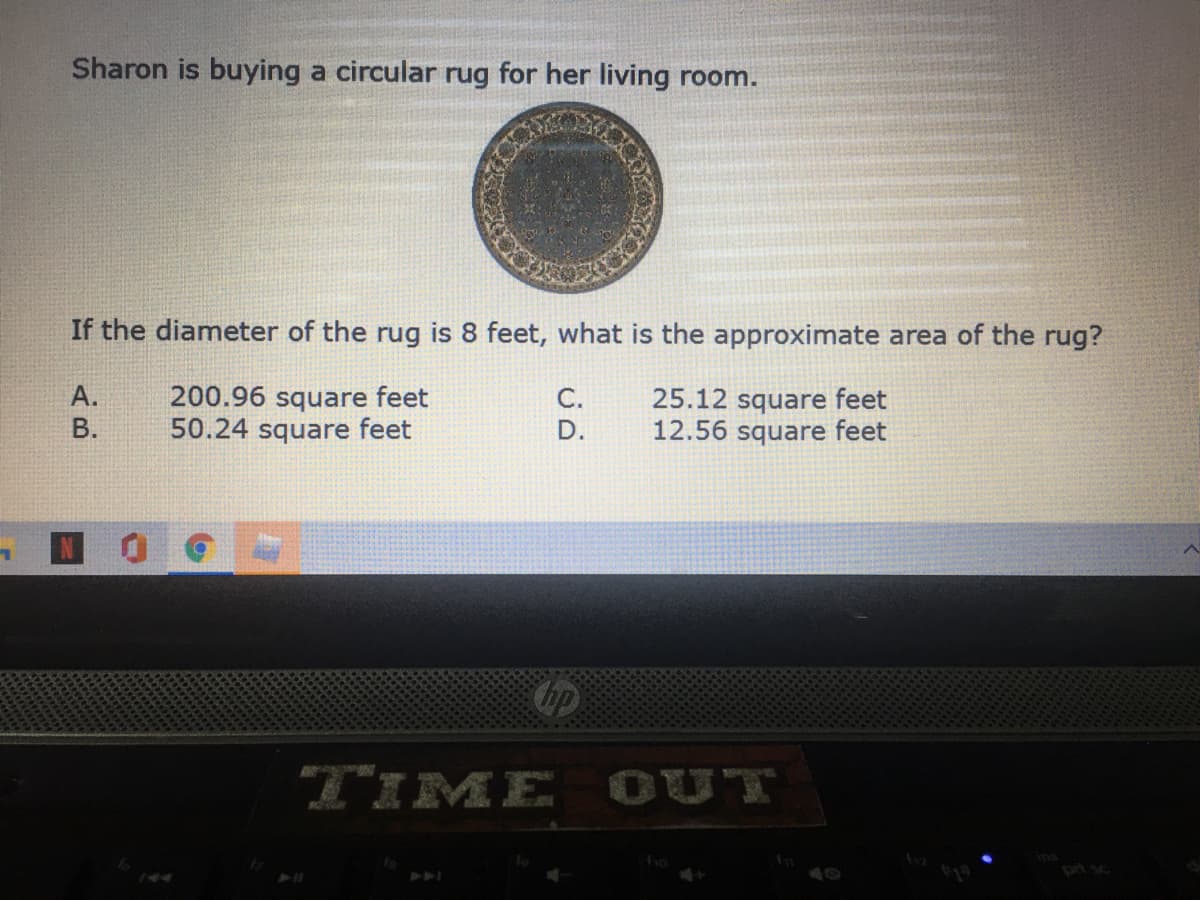 Sharon is buying a circular rug for her living room.
If the diameter of the rug is 8 feet, what is the approximate area of the rug?
200.96 square feet
50.24 square feet
А.
25.12 square feet
12.56 square feet
C.
В.
D.
bp
TIME OUT
