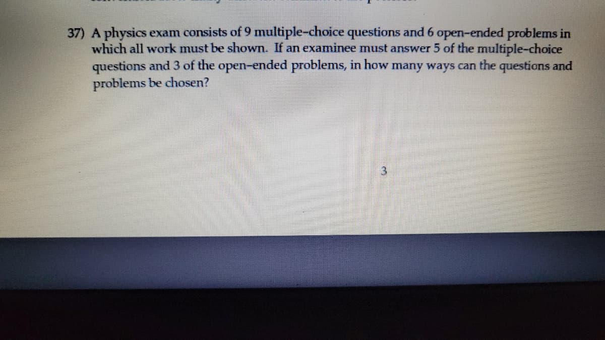 37) A physics exam consists of 9 multiple-choice questions and 6 open-ended problems in
which all work must be shown. If an examinee must answer 5 of the multiple-choice
questions and 3 of the open-ended problems, in how many ways can the questions and
problems be chosen?
3
