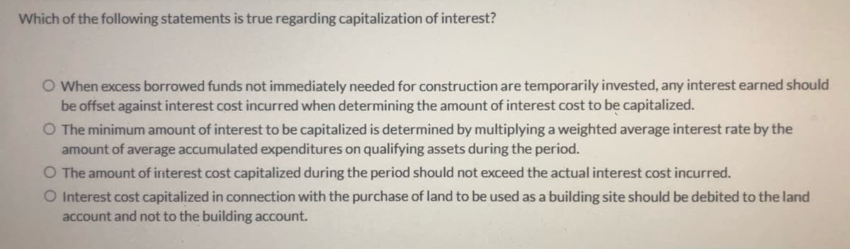 Which of the following statements is true regarding capitalization of interest?
O When excess borrowed funds not immediately needed for construction are temporarily invested, any interest earned should
be offset against interest cost incurred when determining the amount of interest cost to be capitalized.
O The minimum amount of interest to be capitalized is determined by multiplying a weighted average interest rate by the
amount of average accumulated expenditures on qualifying assets during the period.
O The amount of interest cost capitalized during the period should not exceed the actual interest cost incurred.
O Interest cost capitalized in connection with the purchase of land to be used as a building site should be debited to the land
account and not to the building account.
