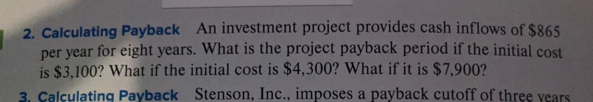 2. Calculating Payback An investment project provides cash inflows of $865
per year for eight years. What is the project payback period if the initial cost
is $3,100? What if the initial cost is $4,300? What if it is $7,900?
3. Calculating Payback Stenson, Inc., imposes a payback cutoff of three vears
