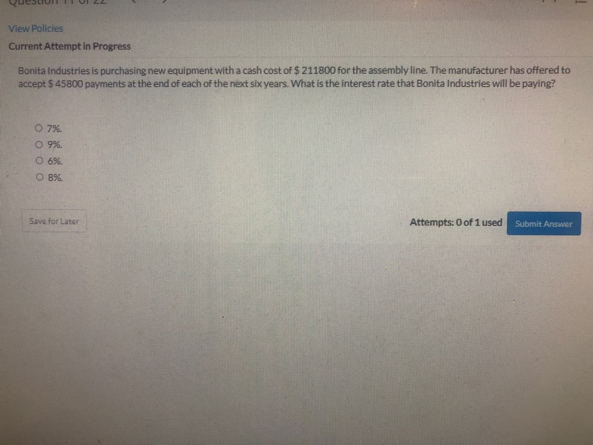 restion TIOI 22
View Policies
Current Attempt in Progress
Bonita Industries is purchasing new equipment witha cash cost of $211800 for the assembly line. The manufacturer has offered to
accept $ 45800 payments at the end of each of the next six years. What is the interest rate that Bonita Industries will be paying?
O 7%.
O 9%.
O 6%.
O 8%.
Save for Later
Attempts: 0 of 1 used
Submit Answer
