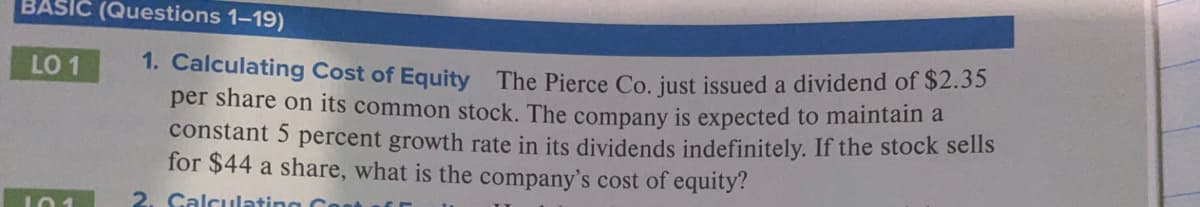 BASIC (Questions 1–19)
1. Calculating Cost of Equity The Pierce Co. just issued a dividend of $2.35
per share on its common stock. The company is expected to maintain a
constant 5 percent growth rate in its dividends indefinitely. If the stock sells
for $44 a share, what is the company's cost of equity?
LO 1
2. Calculatin
