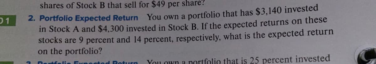 shares of Stock B that sell for $49 per share?
01
2. Portfolio Expected Return You own a portfolio that has $3,140 invested
in Stock A and $4,300 invested in Stock B. If the expected returns on these
stocks are 9 percent and 14 percent, respectively, what is the expected return
on the portfolio?
rtfe
turn
You own a portfolio that is 25 percent invested