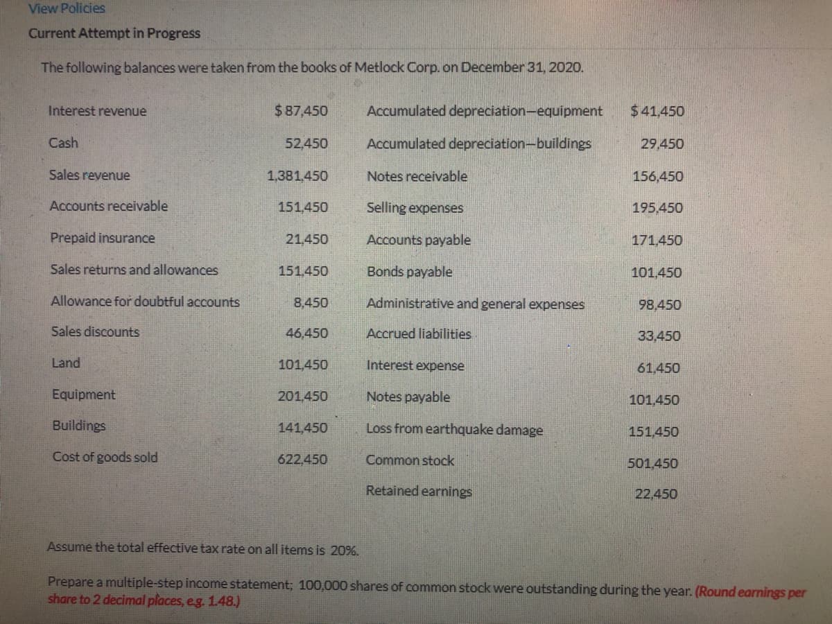 View Policies
Current Attempt in Progress
The following balances were taken from the books of Metlock Corp. on December 31, 2020.
Interest revenue
$87,450
Accumulated depreciation-equipment
$41,450
Cash
52,450
Accumulated depreciation-buildings
29.450
Sales revenue
1,381,450
Notes receivable
156,450
Accounts receivable
151,450
Selling expenses
195,450
Prepaid insurance
21,450
Accounts payable
171,450
Sales returns and allowances
151.450
Bonds payable
101.450
Allowance for doubtful accounts
8,450
Administrative and general expenses
98,450
Sales discounts
46,450
Accrued liabilities
33,450
Land
101,450
Interest expense
61.450
Equipment
201,450
Notes payable
101.450
Buildings
141,450
Loss from earthquake damage
151,450
Cost of goods sold
622,450
Common stock
501,450
Retained earnings
22,450
Assume the total effective tax rate on all items is 20%.
Prepare a multiple-step income statement; 100,000 shares of common stock were outstanding during the year. (Round earnings per
share to 2 decimal places, e.g. 1.48.)
