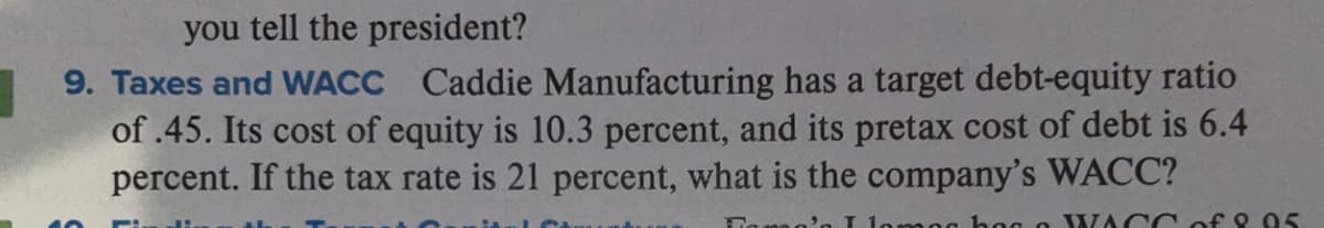 you tell the president?
9. Taxes and WACC Caddie Manufacturing has a target debt-equity ratio
of .45. Its cost of equity is 10.3 percent, and its pretax cost of debt is 6.4
percent. If the tax rate is 21 percent, what is the company's WACC?
hog o WACC of 8 05
