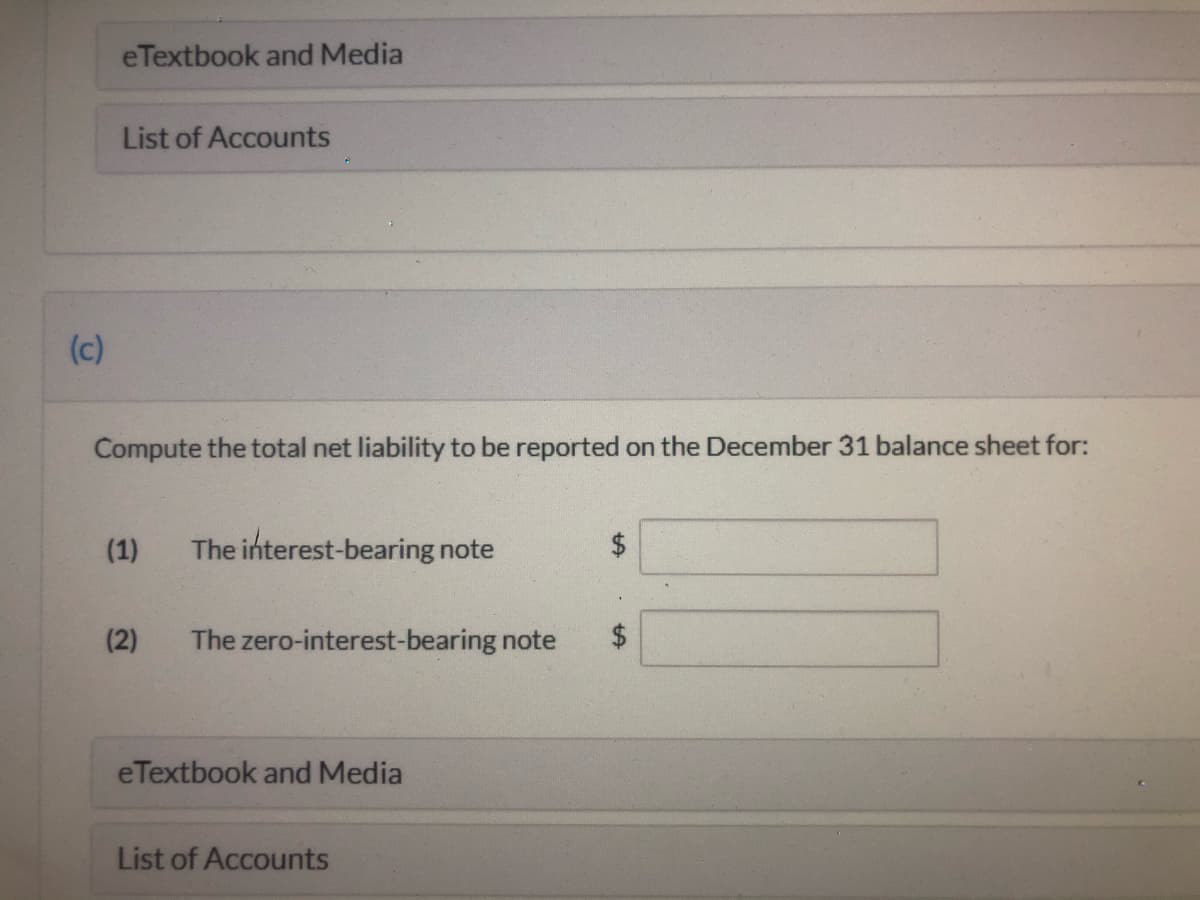 eTextbook and Media
List of Accounts
(c)
Compute the total net liability to be reported on the December 31 balance sheet for:
(1)
The interest-bearing note
2$
(2)
The zero-interest-bearing note
eTextbook and Media
List of Accounts
%24
