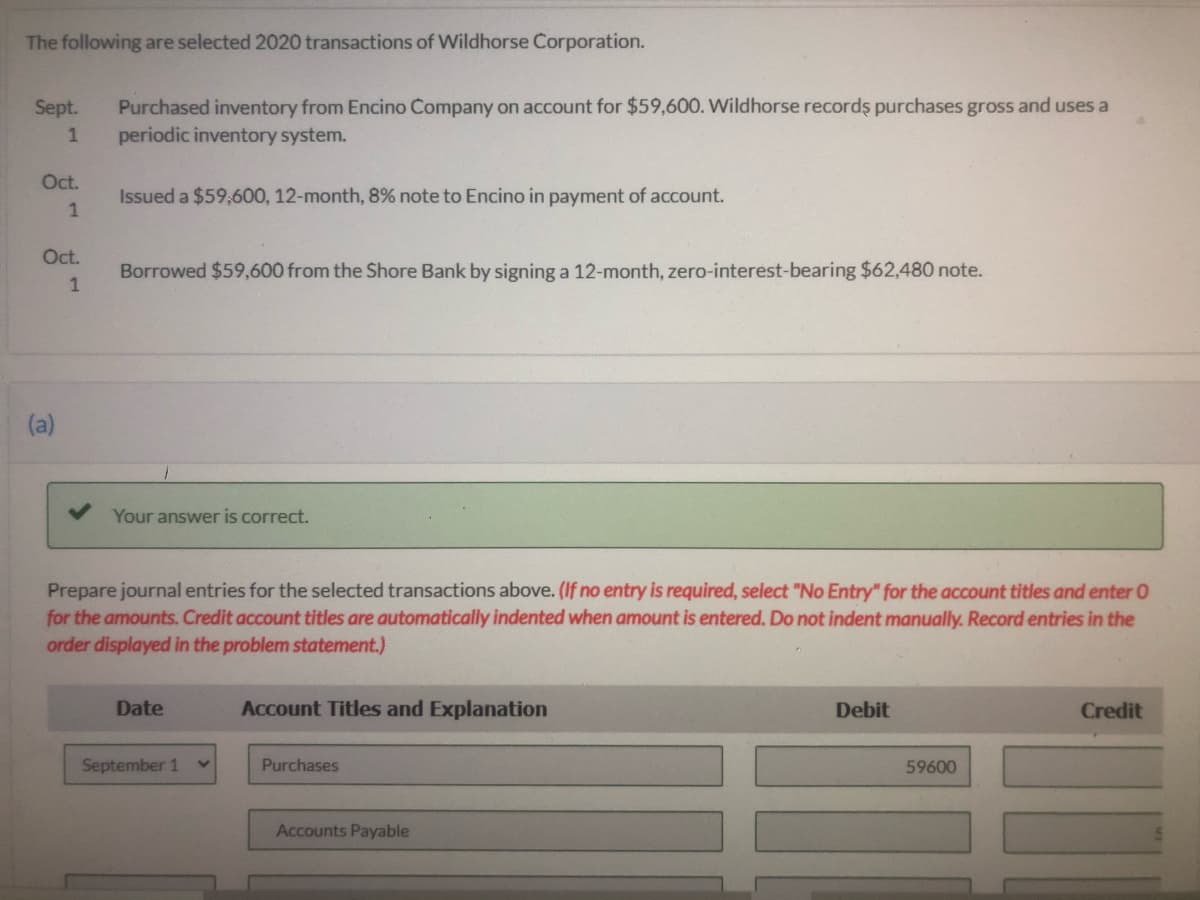 The following are selected 2020 transactions of Wildhorse Corporation.
Purchased inventory from Encino Company on account for $59,600. Wildhorse recordş purchases gross and uses a
periodic inventory system.
Sept.
Oct.
Issued a $59,600, 12-month, 8% note to Encino in payment of account.
Oct.
Borrowed $59,600 from the Shore Bank by signing a 12-month, zero-interest-bearing $62,480 note.
1
(a)
Your answer is correct.
Prepare journal entries for the selected transactions above. (If no entry is required, select "No Entry" for the account titles and enter 0
for the amounts. Credit account titles are automatically indented when amount is entered. Do not indent manually. Record entries in the
order displayed in the problem statement.)
Date
Account Titles and Explanation
Debit
Credit
September 1
Purchases
59600
Accounts Payable
