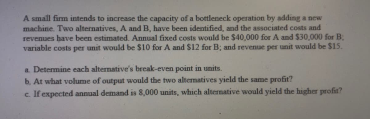 A small firm intends to increase the capacity of a bottleneck operation by adding a new
machine. Two alternatives, A and B, have been identified, and the associated costs and
revenues have been estimated. Annual fixed costs would be $40,000 for A and $30,000 for B;
variable costs per unit would be $10 for A and $12 for B; and revenue per unit would be $15.
a. Determine each alternative's break-even point in units.
b. At what volume of output would the two alternatives yield the same profit?
c. If expected annual demand is 8,000 units, which alternative would yield the higher profit?