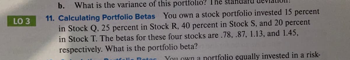 LO 3
b.
What is the variance of this portfolio? The
11. Calculating Portfolio Betas You own a stock portfolio invested 15 percent
in Stock Q, 25 percent in Stock R, 40 percent in Stock S, and 20 percent
in Stock T. The betas for these four stocks are .78, .87, 1.13, and 1.45,
respectively. What is the portfolio beta?
Moli
Rotas
You own a portfolio equally invested in a risk-