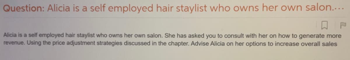 Question: Alicia is a self employed hair staylist who owns her own salon....
Alicia is a self employed hair staylist who owns her own salon. She has asked you to consult with her on how to generate more
revenue. Using the price adjustment strategies discussed in the chapter. Advise Alicia on her options to increase overall sales
