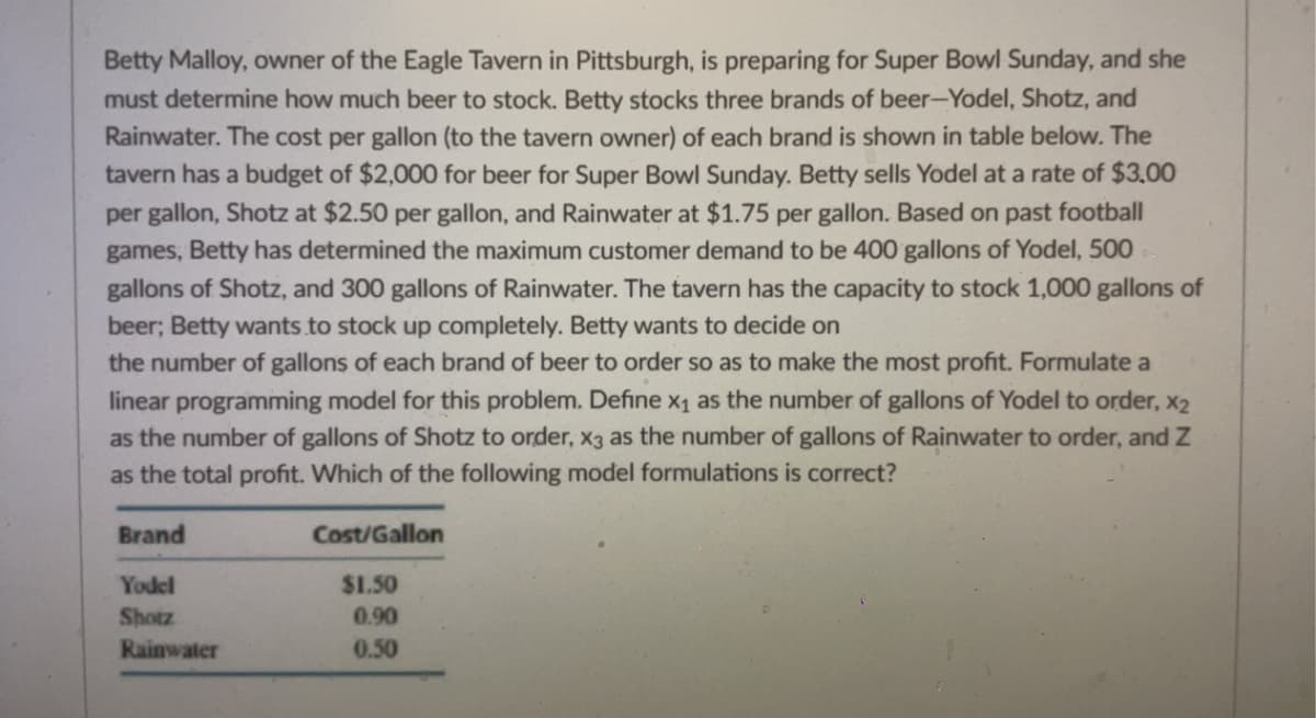 Betty Malloy, owner of the Eagle Tavern in Pittsburgh, is preparing for Super Bowl Sunday, and she
must determine how much beer to stock. Betty stocks three brands of beer-Yodel, Shotz, and
Rainwater. The cost per gallon (to the tavern owner) of each brand is shown in table below. The
tavern has a budget of $2,000 for beer for Super Bowl Sunday. Betty sells Yodel at a rate of $3,00
per gallon, Shotz at $2.50 per gallon, and Rainwater at $1.75 per gallon. Based on past football
games, Betty has determined the maximum customer demand to be 400 gallons of Yodel, 500
gallons of Shotz, and 300 gallons of Rainwater. The tavern has the capacity to stock 1,000 gallons of
beer; Betty wants to stock up completely. Betty wants to decide on
the number of gallons of each brand of beer to order so as to make the most profit. Formulate a
linear programming model for this problem. Define x₁ as the number of gallons of Yodel to order, x2
as the number of gallons of Shotz to order, x3 as the number of gallons of Rainwater to order, and Z
as the total profit. Which of the following model formulations is correct?
Brand
Cost/Gallon
Yodel
$1.50
Shotz
0.90
Rainwater
0.50