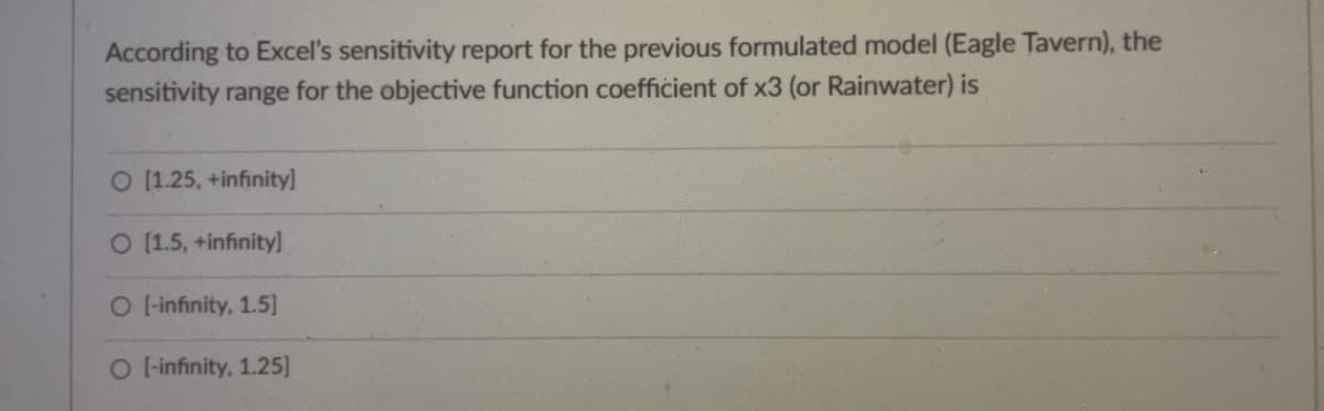 According to Excel's sensitivity report for the previous formulated model (Eagle Tavern), the
sensitivity range for the objective function coefficient of x3 (or Rainwater) is
O [1.25, +infinity]
O [1.5, +infinity]
O [-infinity, 1.5]
O [-infinity, 1.25]