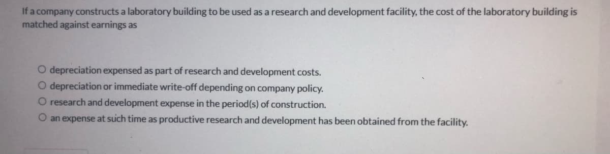 If a company constructs a laboratory building to be used as a research and development facility, the cost of the laboratory building is
matched against earnings as
O depreciation expensed as part of research and development costs.
O depreciation or immediate write-off depending on company policy.
O research and development expense in the period(s) of construction.
O an expense at such time as productive research and development has been obtained from the facility.
