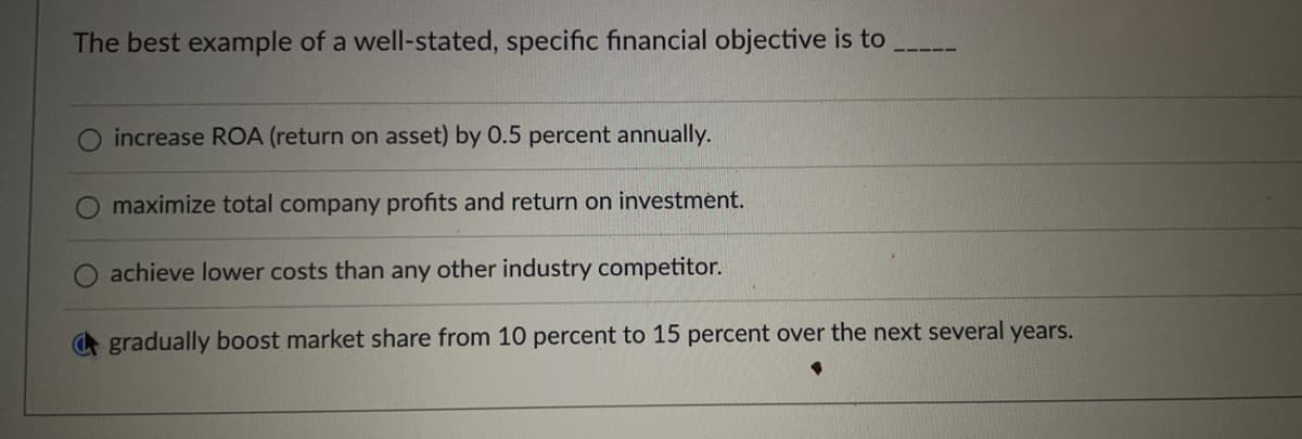 The best example of a well-stated, specific financial objective is to
increase ROA (return on asset) by 0.5 percent annually.
maximize total company profits and return on investment.
achieve lower costs than any other industry competitor.
gradually boost market share from 10 percent to 15 percent over the next several years.