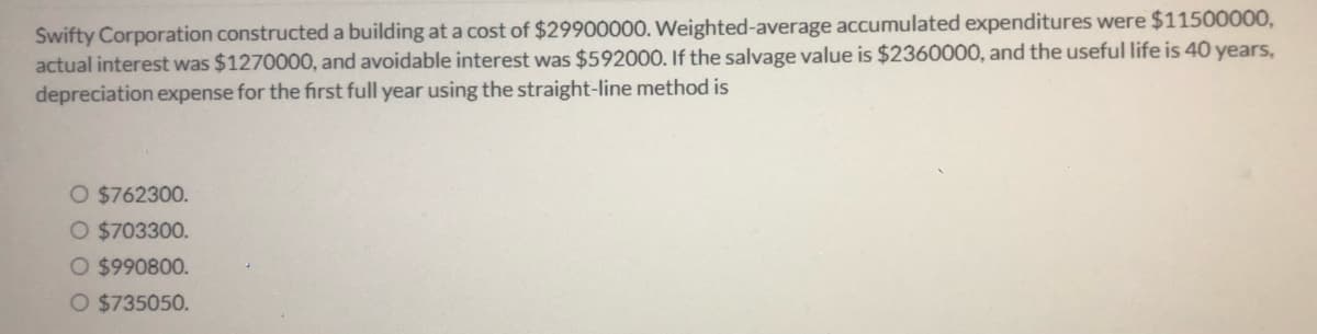 Swifty Corporation constructed a building at a cost of $29900000. Weighted-average accumulated expenditures were $11500000,
actual interest was $1270000, and avoidable interest was $592000. If the salvage value is $2360000, and the useful life is 40 years,
depreciation expense for the first full year using the straight-line method is
O $762300.
O $703300.
O $990800.
O $735050.

