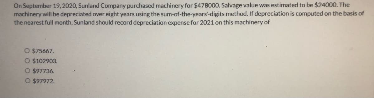 On September 19, 2020, Sunland Company purchased machinery for $478000. Salvage value was estimated to be $24000. The
machinery will be depreciated over eight years using the sum-of-the-years'-digits method. If depreciation is computed on the basis of
the nearest full month, Sunland should record depreciation expense for 2021 on this machinery of
O $75667.
O $102903.
O $97736.
O $97972.
