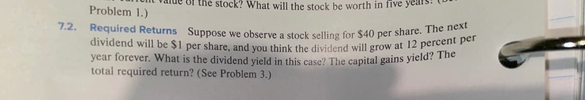 Required Returns Suppose we observe a stock selling for $40 per share. The next
dividend will be $1 per share, and you think the dividend will grow at 12 percent per
of the stock? What will the stock be worth in five
Problem 1.)
7.2.
year forever. What is the dividend yield in this case? The capital gains yield? The
total required return? (See Problem 3.)
