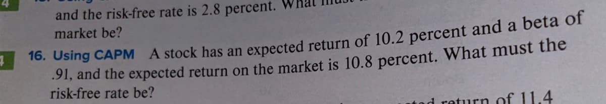and the risk-free rate is 2.8 percent.
market be?
7
16. Using CAPM A stock has an expected return of 10.2 percent and a beta of
91, and the expected return on the market is 10.8 percent. What must the
risk-free rate be?
return of 11.4