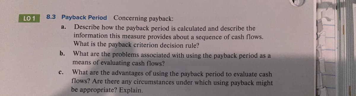 LO 1
8.3 Payback Period Concerning payback:
Describe how the payback period is calculated and describe the
information this measure provides about a sequence of cash flows.
What is the payback criterion decision rule?
a.
b.
What are the problems associated with using the payback period as a
means of evaluating cash flows?
What are the advantages of using the payback period to evaluate cash
flows? Are there any circumstances under which using payback might
be appropriate? Explain.
с.
