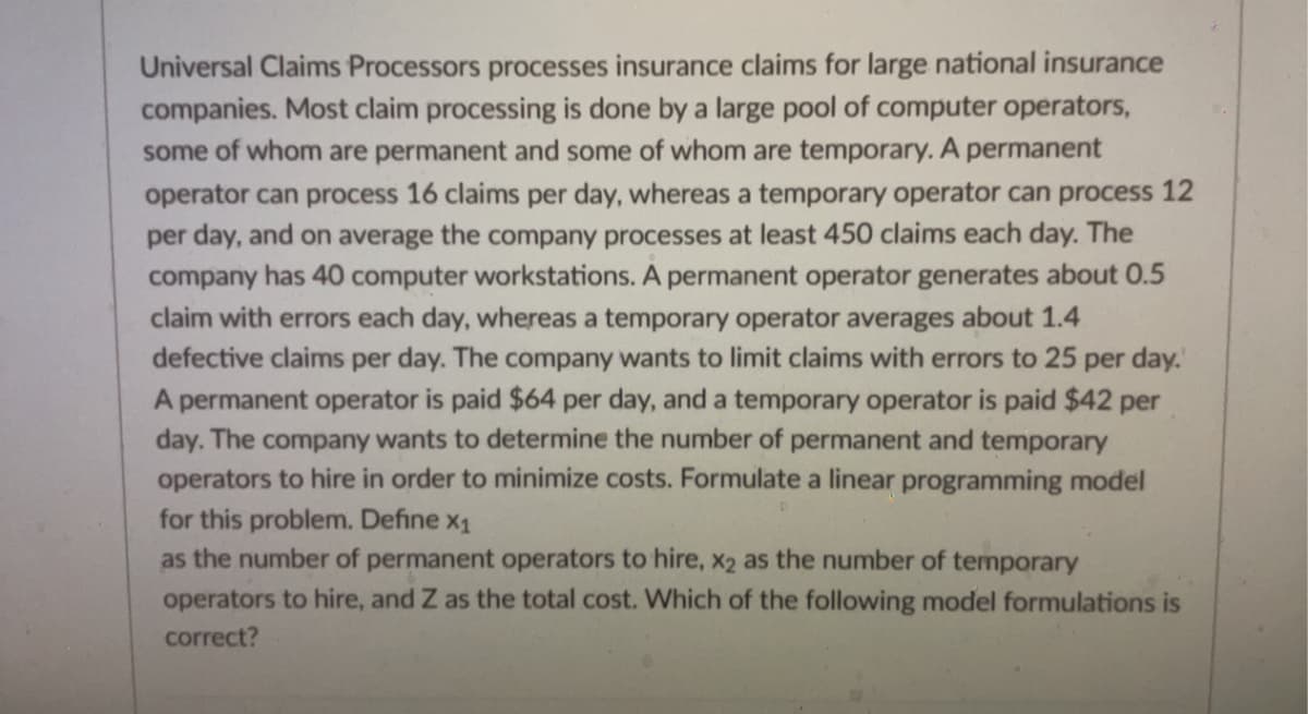 Universal Claims Processors processes insurance claims for large national insurance
companies. Most claim processing is done by a large pool of computer operators,
some of whom are permanent and some of whom are temporary. A permanent
operator can process 16 claims per day, whereas a temporary operator can process 12
per day, and on average the company processes at least 450 claims each day. The
company has 40 computer workstations. A permanent operator generates about 0.5
claim with errors each day, whereas a temporary operator averages about 1.4
defective claims per day. The company wants to limit claims with errors to 25 per day.
A permanent operator is paid $64 per day, and a temporary operator is paid $42 per
day. The company wants to determine the number of permanent and temporary
operators to hire in order to minimize costs. Formulate a linear programming model
for this problem. Define x₁
as the number of permanent operators to hire, x2 as the number of temporary
operators to hire, and Z as the total cost. Which of the following model formulations is
correct?
