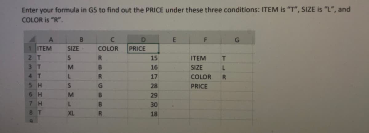 Enter your formula in G5 to find out the PRICE under these three conditions: ITEM is "T", SIZE is "L", and
COLOR is "R".
1 ITEM
SIZE
COLOR
PRICE
2T
15
ITEM
T
3 T
M
16
SIZE
L.
4 T
17
COLOR
R.
5H
28
PRICE
6 H
M
29
7 H
30
8 T
XL
18
RBR GBBR
