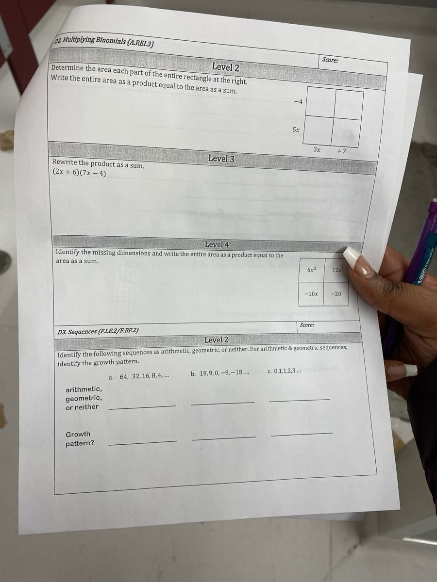 02. Multiplying Binomfals (A.REI.3}
Score:
Level 2
Determine the area each part of the entire rectangle at the right.
Write the entire area as a product equal to the area as a sum.
-4
5x
3x
+ 7
Level 3
Rewrite the product as a sum.
(2x + 6)(7x – 4)
Level 4
Identify the missing dimensions and write the entire area as a product equal to the
area as a sum.
edon
6x2
12x
-10x
-20
Score:
D3. Sequences (F.LE.2/F.BF.2}
Level 2
Identify the following sequences as arithmetic, geometric, or neither. For arithmetic & geometric sequences,
identify the growth pattern.
b. 18,9,0, -9,-18,..
c. 0,1,1,2,3 .
a. 64, 32, 16, 8,4, ..
arithmetic,
geometric,
or neither
Growth
pattern?
