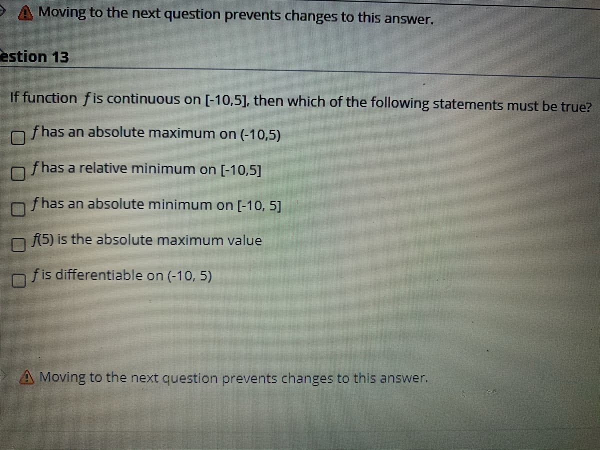 Moving to the next question prevents changes to this answer.
estion 13
if function fis continuous on [-10,5], then which of the following statements must be true?
f has an absolute maximum on (-10,5)
f has a relative minimum on [-10,5]
f has an absolute minimum on [-10, 5]
m(5) is the absolute maximum value
n fis differentiable on (-10, 5)
A Moving to the next question prevents changes to this answer.
