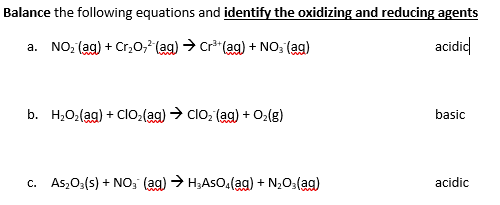 Balance the following equations and identify the oxidizing and reducing agents
a. NO, (ag) + Cr,0, (ag) → Cr* (ag) + NO; (ag)
acidid
b. H,O2(ag) + Clo:(ag) → clo, (ag) + O2(g)
basic
c. As,O3(s) + NO, (ag) > H;AsOa(ag) + N,O3(ag)
acidic
