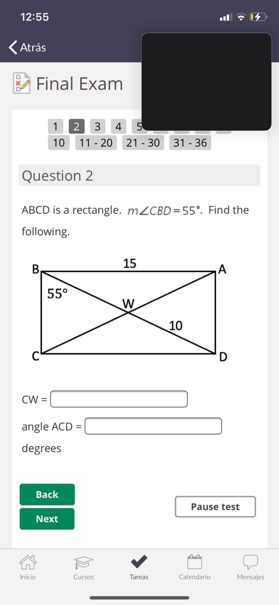 12:55
(Atrás
Final Exam
1
2
3
4
5
10
11 - 20
21 - 30
31 - 36
Question 2
ABCD is a rectangle. M2CBD = 55°. Find the
following.
15
В
А
55°
W
10
D
CW =
angle ACD =
degrees
Вack
Pause test
Next
Inicio
Cursos
Tareas
Calendario
Mensajes
(2.
