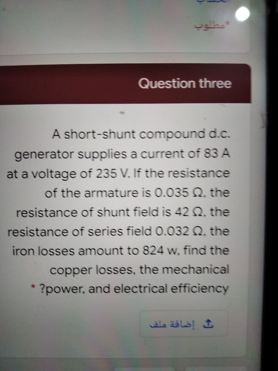 متوب
Question three
A short-shunt compound d.c.
generator supplies a current of 83 A
at a voltage of 235 V. If the resistance
of the armature is 0.035 Q, the
resistance of shunt field is 42 Q, the
resistance of series field 0.032 Q. the
iron losses amount to 824 w, find the
copper losses, the mechanical
?power, and electrical efficiency
