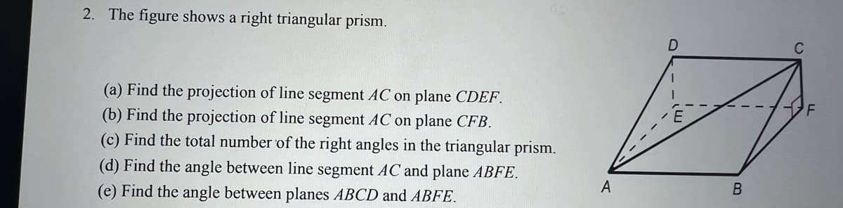 2. The figure shows a right triangular prism.
(a) Find the projection of line segment AC on plane CDEF.
(b) Find the projection of line segment AC on plane CFB.
(c) Find the total number of the right angles in the triangular prism.
(d) Find the angle between line segment AC and plane ABFE.
A
(e) Find the angle between planes ABCD and ABFE.
B.

