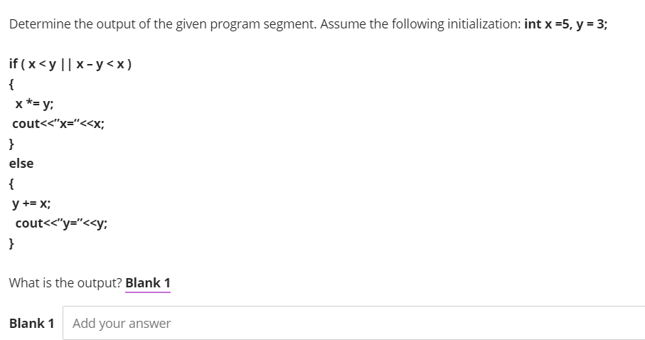 Determine the output of the given program segment. Assume the following initialization: int x =5, y = 3;
if ( x<y || x- y < x)
{
x *= y;
cout<<"x="<<x;
}
else
{
y += x;
cout<<"y="<<y;:
}
What is the output? Blank 1
Blank 1
Add your answer
