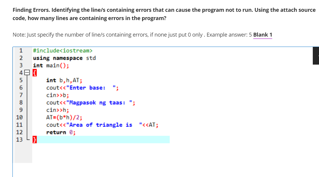 Finding Errors. Identifying the line/s containing errors that can cause the program not to run. Using the attach source
code, how many lines are containing errors in the program?
Note: Just specify the number of line/s containing errors, if none just put 0 only. Example answer: 5 Blank 1
1
#include<iostream>
using namespace std
int main();
int b,h,AT;
cout<<"Enter base:
";
cin>>b;
cout<<"Magpasok ng taas: ";
cin>>h;
AT=(b*h)/2;
cout<<"Area of triangle is "<<AT;
return 0;
9.
10
11
12
13
O7 C0
