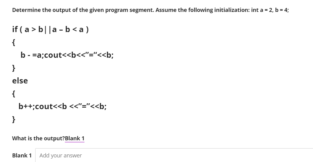 Determine the output of the given program segment. Assume the following initialization: int a = 2, b = 4;
if ( a > b||a - b<a)
{
b - =a;cout<<b<<"="<<b;
}
else
{
b++;cout<<b <<"="<<b;
}
What is the output?Blank 1
Blank 1
Add your answer
