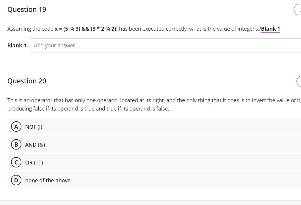 Question 19
Assuming the code x = (5 % 3) && (3 * 2 % 2); has been executed correctly, what is the value of integer x?Blank 1
Blank 1
Add your answer
Question 20
This is an operator that has only one operand, located at its right, and the only thing that it does is to invert the value of it,
producing false if its operand is true and true if its operand is false.
A) NOT (!)
AND (&)
(c) OR (|])
D
none of the above
B)
