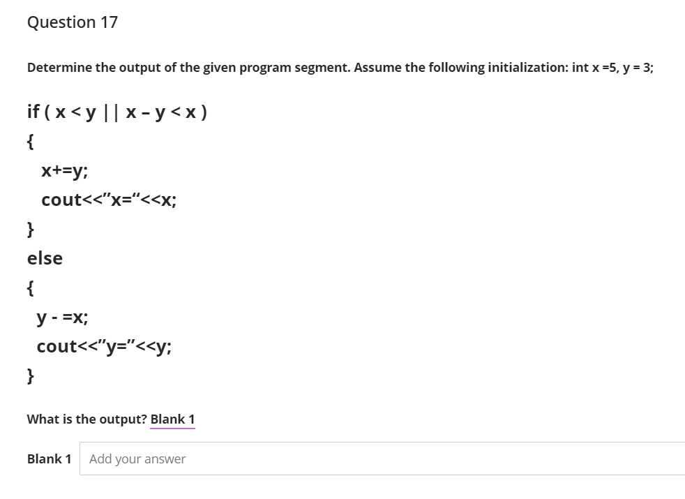 Question 17
Determine the output of the given program segment. Assume the following initialization: int x =5, y = 3;
if (x<yl|x-у <x)
{
x+=y;
cout<<"x="<<x;
}
else
{
y - =x;
cout<<"y="<<y;
}
What is the output? Blank 1
Blank 1
Add your answer
