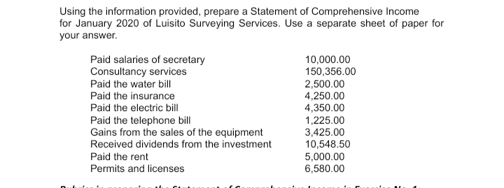 Using the information provided, prepare a Statement of Comprehensive Income
for January 2020 of Luisito Surveying Services. Use a separate sheet of paper for
your answer.
Paid salaries of secretary
Consultancy services
Paid the water bill
10,000.00
150,356.00
2,500.00
4,250.00
4,350.00
1,225.00
3,425.00
10,548.50
5,000.00
6,580.00
Paid the insurance
Paid the electric bill
Paid the telephone bill
Gains from the sales of the equipment
Received dividends from the investment
Paid the rent
Permits and licenses
