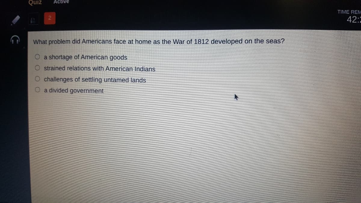 Active
zind
TIME REM
42:
What problem did Americans face at home as the War of 1812 developed on the seas?
O a shortage of American goods
O strained relations with American Indians
O challenges of settling untamed lands
O a divided government
