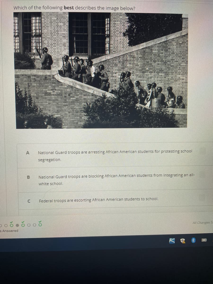 Which of the following best describes the image below?
National Guard troops are arresting African American students for protesting school
segregation.
National Guard troops are blocking African American students from integrating an all-
white school.
Federal troops are escorting African American students to school.
All Changes S
s Answered
