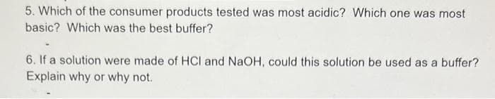 5. Which of the consumer products tested was most acidic? Which one was most
basic? Which was the best buffer?
6. If a solution were made of HCI and NaOH, could this solution be used as a buffer?
Explain why or why not.