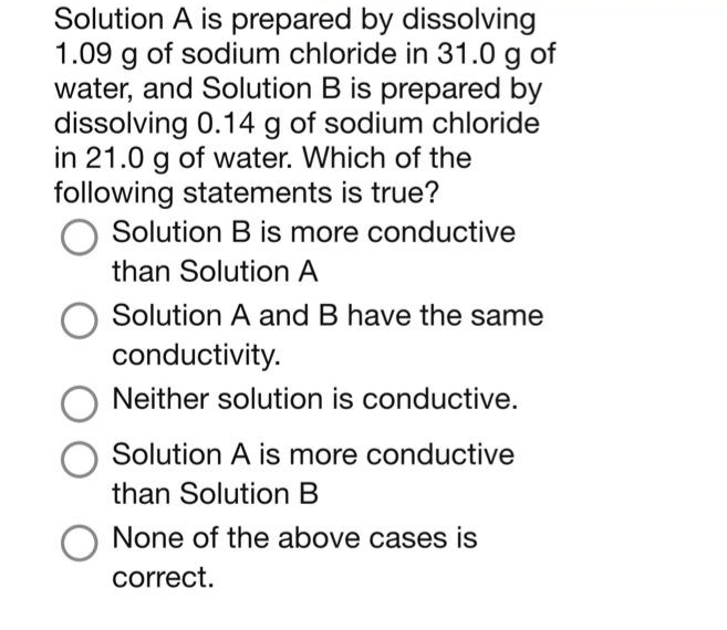 Solution A is prepared by dissolving
1.09 g of sodium chloride in 31.0 g of
water, and Solution B is prepared by
dissolving 0.14 g of sodium chloride
in 21.0 g of water. Which of the
following statements is true?
O Solution B is more conductive
than Solution A
Solution A and B have the same
conductivity.
Neither solution is conductive.
O Solution A is more conductive
than Solution B
None of the above cases is
correct.