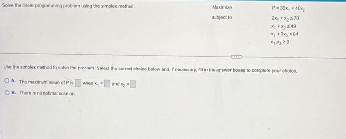 Solve the linear programming problem using the simplex method.
Maximize
subject to
P=30x₁ + 40x₂
2x₁ + x₂ 570
X₁ + X₂ 549
x₁ + 2x₂ 584
x1.x₂20
Use the simplex method to solve the problem. Select the correct choice below and, if necessary, fill in the answer boxes to complete your choice.
OA. The maximum value of P is
when x₁ = and x₂ =
OB. There is no optimal solution.