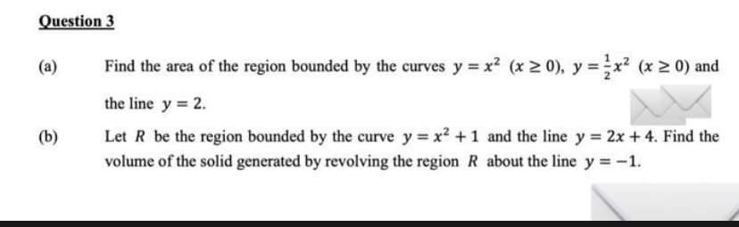 Question 3
(a)
(b)
Find the area of the region bounded by the curves y = x²(x ≥ 0), y = ²x² (x ≥ 0) and
the line y = 2.
Let R be the region bounded by the curve y = x² +1 and the line y = 2x + 4. Find the
volume of the solid generated by revolving the region R about the line y = -1.