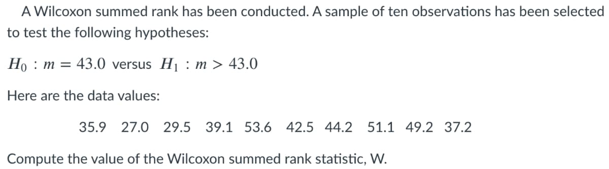 A Wilcoxon summed rank has been conducted. A sample of ten observations has been selected
to test the following hypotheses:
Но : т %3
: 43.0 versus Hj : m > 43.0
Here are the data values:
35.9 27.0
29.5
39.1 53.6 42.5 44.2 51.1 49.2 37.2
Compute the value of the Wilcoxon summed rank statistic, W.
