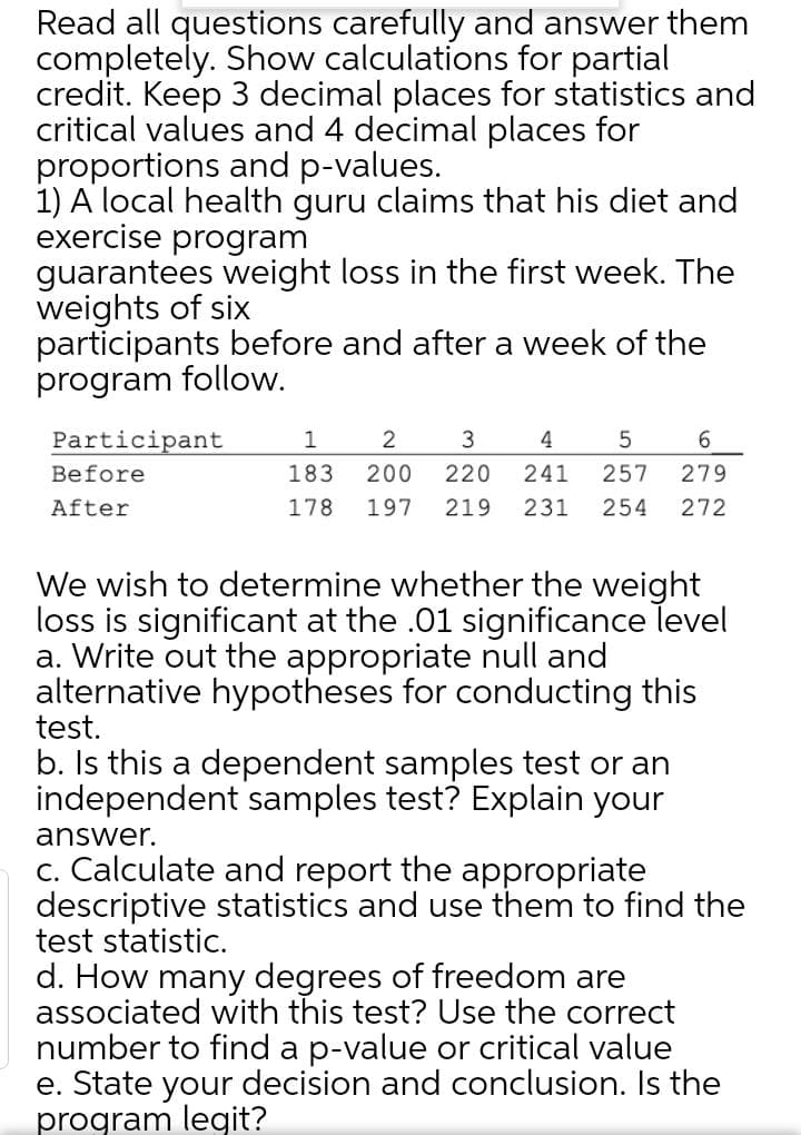 Read all questions carefully and answer them
completely. Show calculations for partial
credit. Keep 3 decimal places for statistics and
critical values and 4 decimal places for
proportions and p-values.
1) A local health guru claims that his diet and
exercise program
guarantees weight loss in the first week. The
weights of six
participants before and after a week of the
program follow.
Participant
1
2
4
6.
Before
183
200
220
241
257
279
After
178
197
219
231
254
272
We wish to determine whether the weight
loss is significant at the .01 significance level
a. Write out the appropriate null and
alternative hypotheses for conducting this
test.
b. Is this a dependent samples test or an
independent samples test? Explain your
answer.
c. Calculate and report the appropriate
descriptive statistics and use them to find the
test statistic.
d. How many degrees of freedom are
associated with this test? Use the correct
number to find a p-value or critical value
e. State your decision and conclusion. Is the
program legit?
