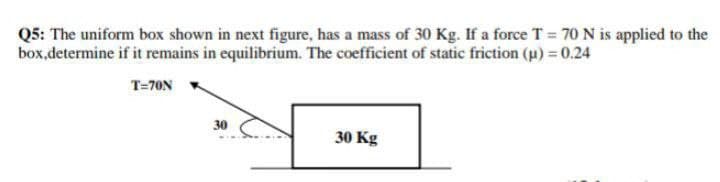 Q5: The uniform box shown in next figure, has a mass of 30 Kg. If a force T = 70 N is applied to the
box,determine if it remains in equilibrium. The coefficient of static friction (u) 0.24
T=70N
30
30 Kg
