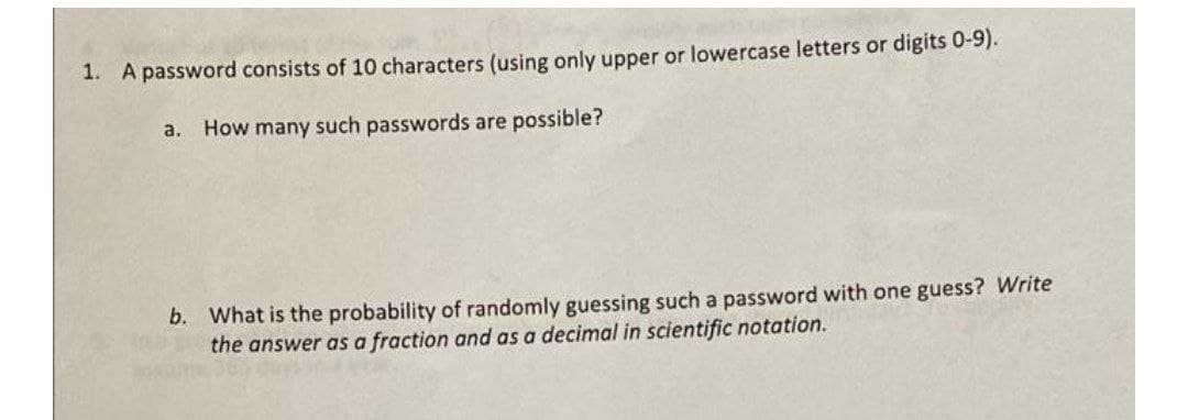 1. A password consists of 10 characters (using only upper or lowercase letters or digits 0-9).
a.
How many such passwords are possible?
b. What is the probability of randomly guessing such a password with one guess? Write
the answer as a fraction and as a decimal in scientific notation.
