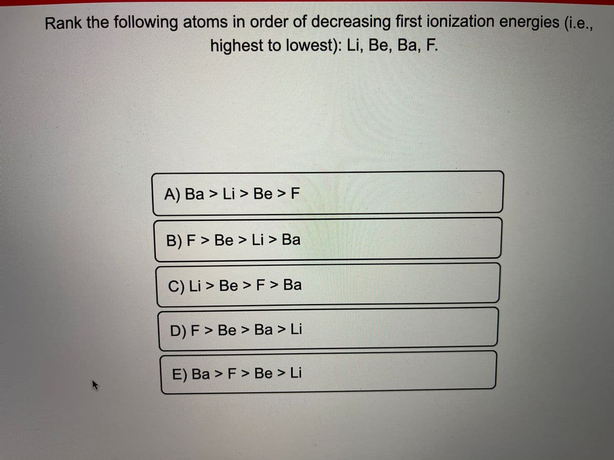 Rank the following atoms in order of decreasing first ionization energies (i.e.,
highest to lowest): Li, Be, Ba, F.
A) Ba > Li > Be > F
B) F > Be > Li > Ba
C) Li > Be > F> Ba
D) F > Be > Ba > Li
E) Ba > F > Be > Li
