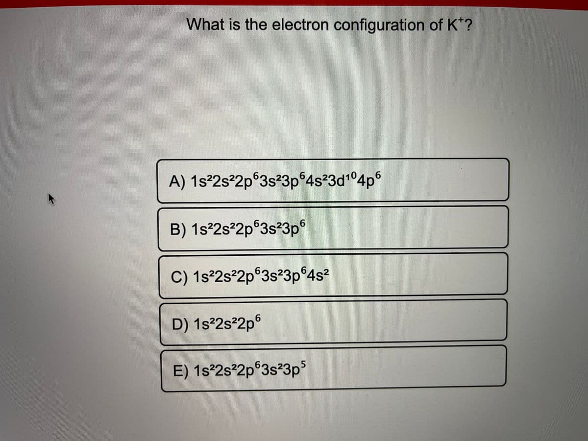 What is the electron configuration of K*?
A) 1s²2s²2p®3s²3p 4s23d1°4p
B) 1s°2s²2p°3s²3p°
6.
C) 1s²2s²2p®3s²3p°4s2
D) 1s²2s²2p°
E) 1s²2s²2p°3s²3ps
